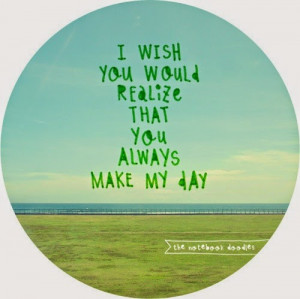 wish you would realize that you always make my day