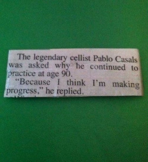 legendary cellist Pablo Casals was asked why he continued to practice ...