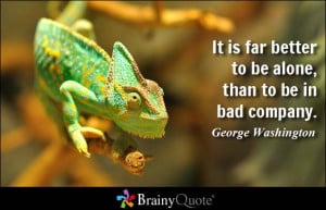 ... far better to be alone, than to be in bad company. - George Washington