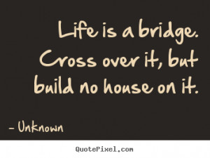 Unknown picture quotes - Life is a bridge. cross over it, but build no ...