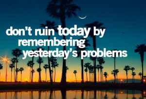 don't ruin today by remembering yesterday's problems