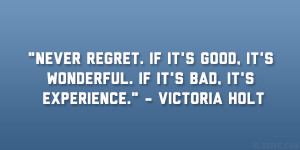 Never regret. If it’s good, it’s wonderful. If it’s bad, it’s ...