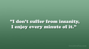 don’t suffer from insanity, I enjoy every minute of it.”