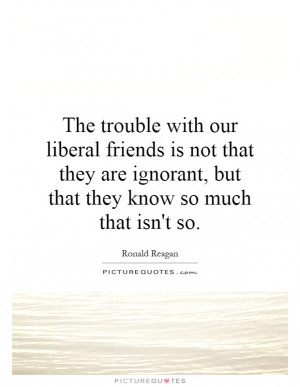 The trouble with our liberal friends is not that they are ignorant ...