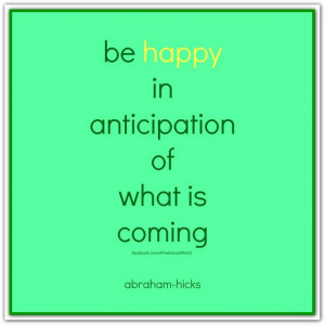 Be happy in anticipation of what is coming. Abraham-Hicks Quotes ...
