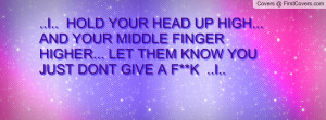 HOLD YOUR HEAD UP HIGH... AND YOUR MIDDLE FINGER HIGHER... LET ...
