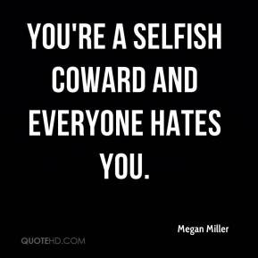 You're a selfish coward and everyone hates you.