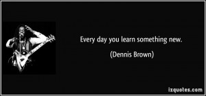 Every day you learn something new. - Dennis Brown