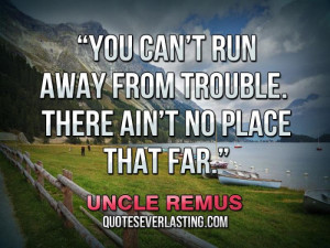 You can’t run away from trouble. There ain’t no place that far ...