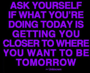 Ask yourself if what you're doing today is getting you closer to where ...