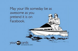 May your life someday be as awesome as you pretend it is on Facebook.