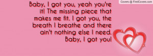 Baby, I got you, yeah you're it! The missing piece that makes me fit ...