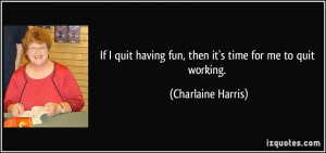 If I quit having fun, then it's time for me to quit working ...