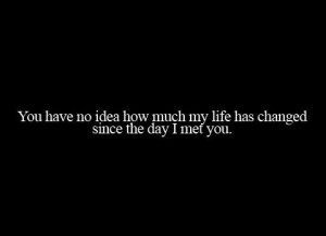You have no idea how much my life has changed since the day I met you ...