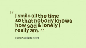 ... smile all the time so that nobody knows how sad & lonely i really am