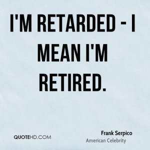 retarded - I mean I'm retired.