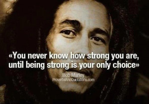 ... strong you are until being strong is your only choice.” ~Bob Marley