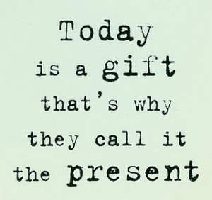 Today is a gift that's why they call it the present.