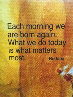 Each morning we are born again. What we do today is what matters most.