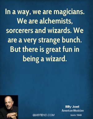 In a way, we are magicians. We are alchemists, sorcerers and wizards ...