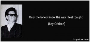Only the lonely know the way I feel tonight. - Roy Orbison