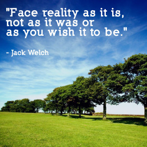 Face reality as it is, not as it was or as you wish it to be.