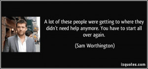 ... need help anymore. You have to start all over again. - Sam Worthington