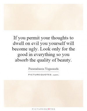 to dwell on evil you yourself will become ugly. Look only for the good ...