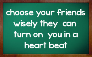 choose your friends wisely they can turn on you in a heart beat