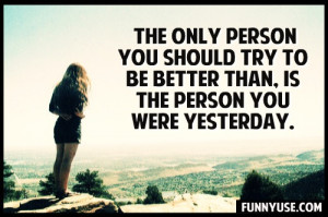 The only person you should try to be better than, is the person you ...