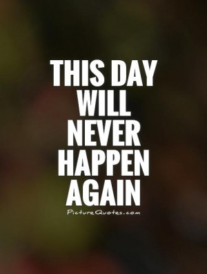This Day Will Never Happen Again Quote | Picture Quotes & Sayings