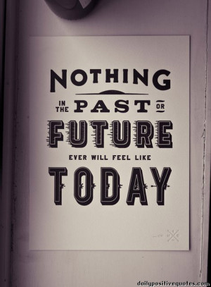 Nothing in the past or the future ever will feel like today
