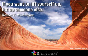 If you want to lift yourself up, lift up someone else. - Booker T ...