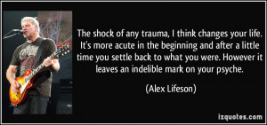 The shock of any trauma, I think changes your life. It's more acute in ...