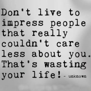 Don't live to impress people that really couldn't care less about you ...