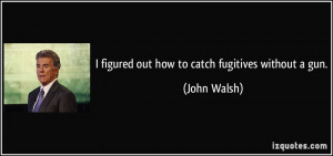 figured out how to catch fugitives without a gun. - John Walsh