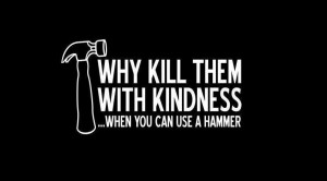 why kill them with kindness when you can use a hammer