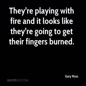 Gary Ross - They're playing with fire and it looks like they're going ...