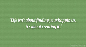 Life isn’t about finding your happiness, it’s about creating it ...