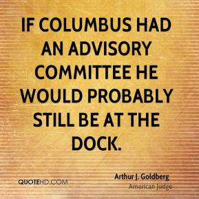 Arthur J. Goldberg - If Columbus had an advisory committee he would ...
