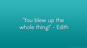You blew up the whole thing!” – Edith