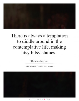 There is always a temptation to diddle around in the contemplative ...