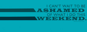 ... Quote:I can't wait to be ashamed of what i do this weekend