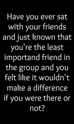 just known that you're the least important friend in the group and you ...