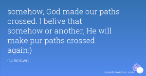 somehow, God made our paths crossed. I belive that somehow or another ...
