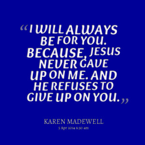 ... because, jesus never gave up on me and he refuses to give up on you