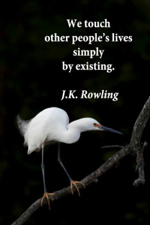 We touch other people's lives simply by existing. ~ J.K. Rowling