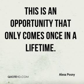 ... Posny - This is an opportunity that only comes once in a lifetime