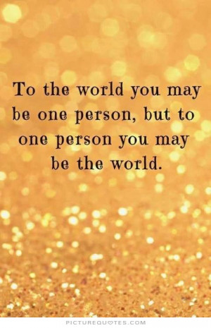 To the world you may be just one person, but to one person you may be ...