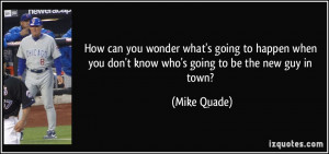 ... you don't know who's going to be the new guy in town? - Mike Quade